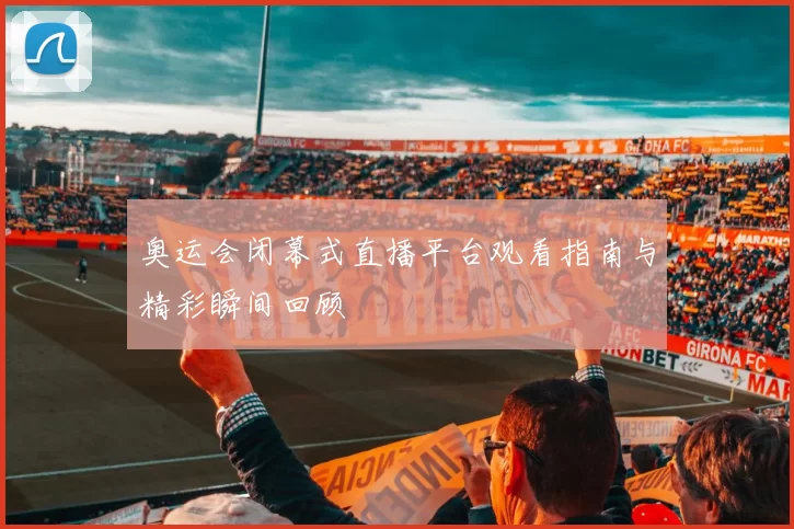 奥运会闭幕式直播平台观看指南与精彩瞬间回顾