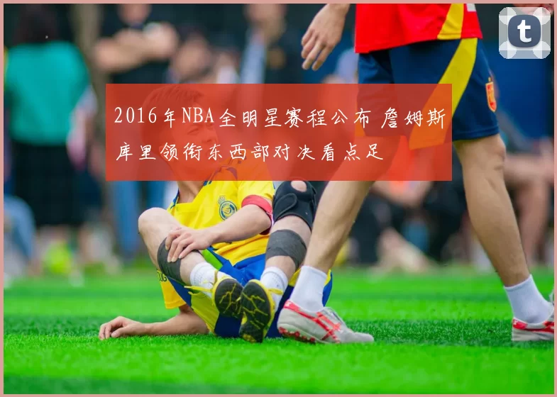 2016年NBA全明星赛程公布 詹姆斯库里领衔东西部对决看点足