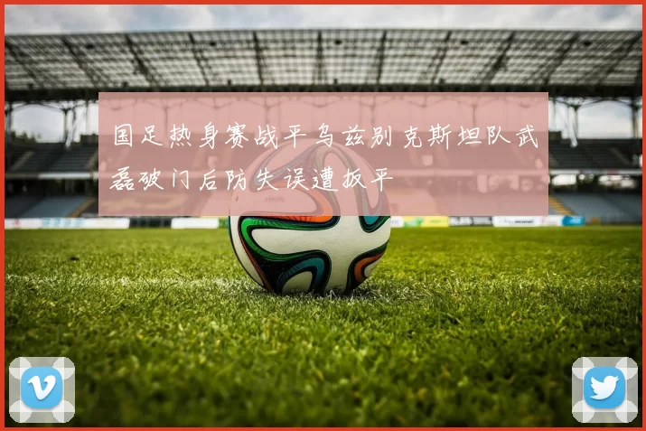 国足热身赛战平乌兹别克斯坦队武磊破门后防失误遭扳平