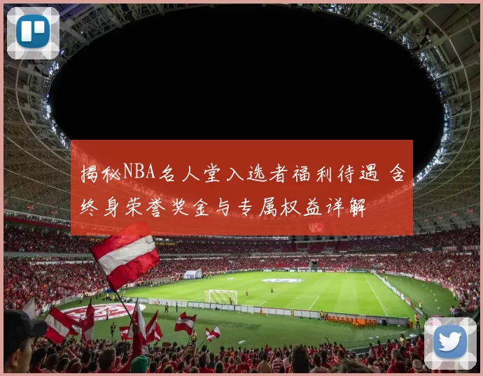 揭秘NBA名人堂入选者福利待遇 含终身荣誉奖金与专属权益详解