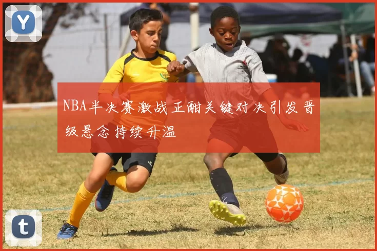 NBA半决赛激战正酣关键对决引发晋级悬念持续升温