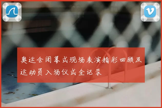 奥运会闭幕式现场表演精彩回顾及运动员入场仪式全记录