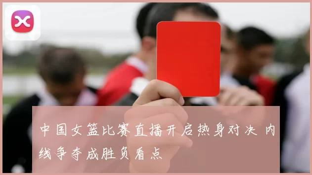 中国女篮比赛直播开启热身对决 内线争夺成胜负看点