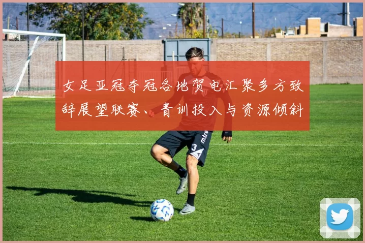 女足亚冠夺冠各地贺电汇聚多方致辞展望联赛、青训投入与资源倾斜
