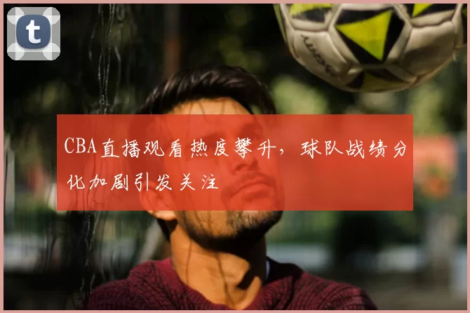 CBA直播观看热度攀升,球队战绩分化加剧引发关注