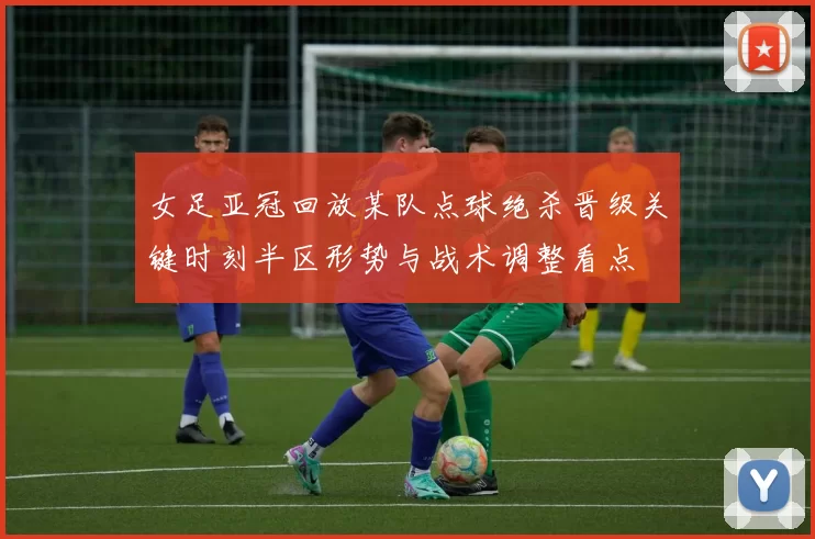 女足亚冠回放某队点球绝杀晋级关键时刻半区形势与战术调整看点