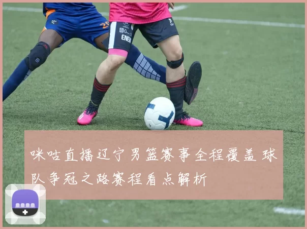 咪咕直播辽宁男篮赛事全程覆盖 球队争冠之路赛程看点解析