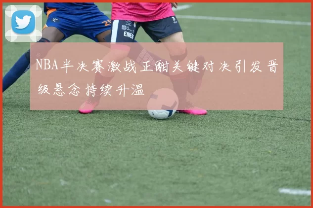 NBA半决赛激战正酣关键对决引发晋级悬念持续升温