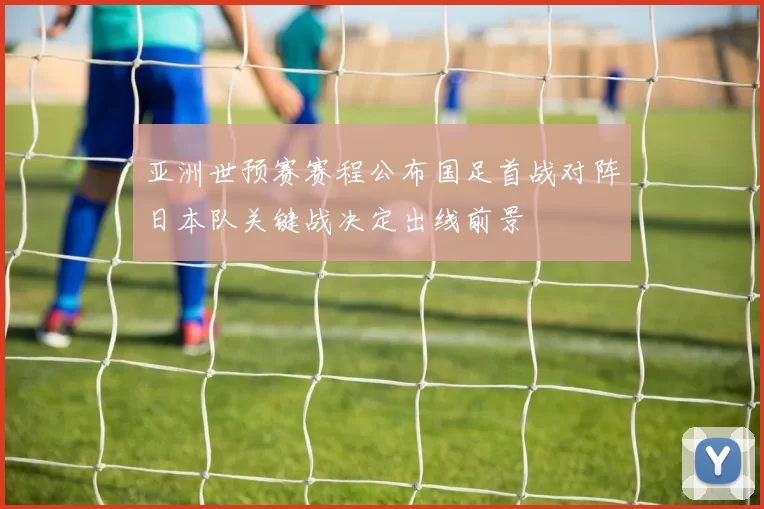 亚洲世预赛赛程公布国足首战对阵日本队关键战决定出线前景