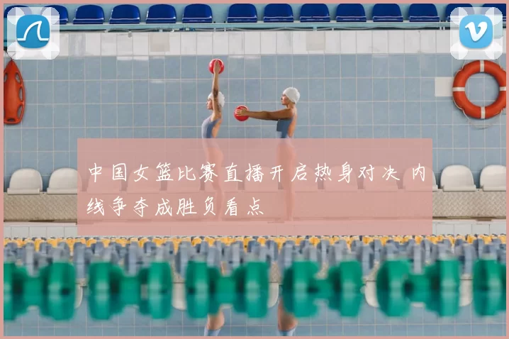 中国女篮比赛直播开启热身对决 内线争夺成胜负看点