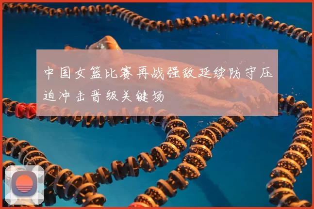 中国女篮比赛再战强敌延续防守压迫冲击晋级关键场