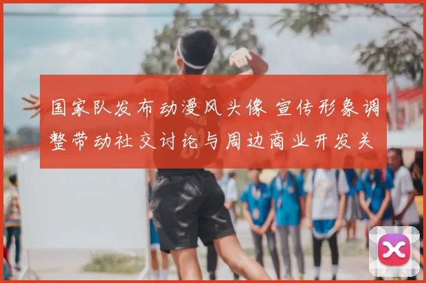 国家队发布动漫风头像 宣传形象调整带动社交讨论与周边商业开发关注