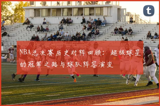 NBA总决赛历史对阵回顾：超级球星的冠军之路与球队阵容演变
