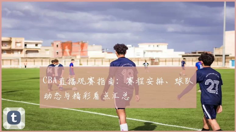 CBA直播观赛指南：赛程安排、球队动态与精彩看点汇总