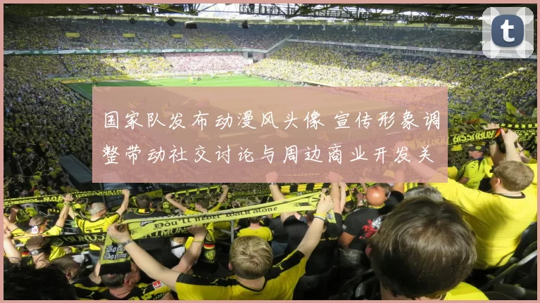 国家队发布动漫风头像 宣传形象调整带动社交讨论与周边商业开发关注