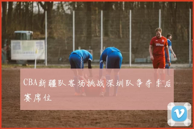 CBA新疆队客场挑战深圳队争夺季后赛席位