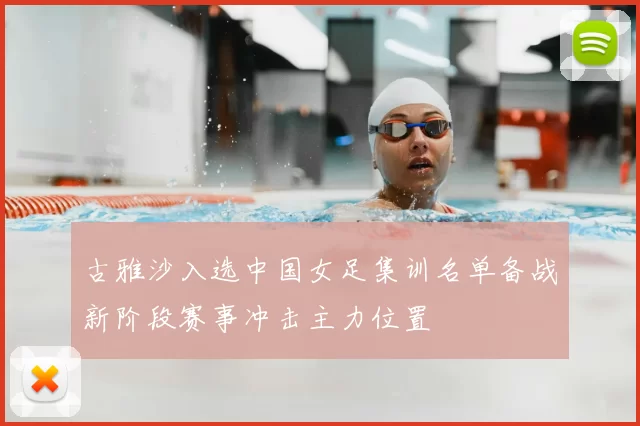 古雅沙入选中国女足集训名单备战新阶段赛事冲击主力位置