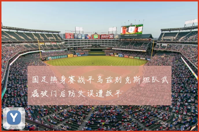 国足热身赛战平乌兹别克斯坦队武磊破门后防失误遭扳平