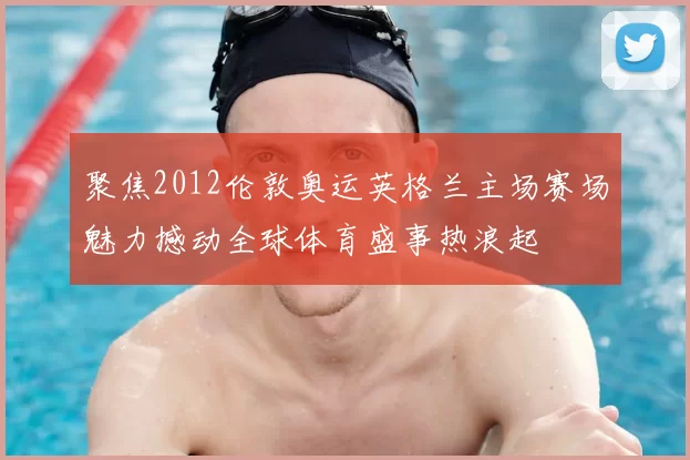 聚焦2012伦敦奥运英格兰主场赛场魅力撼动全球体育盛事热浪起