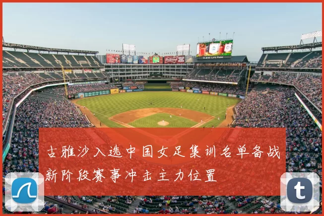 古雅沙入选中国女足集训名单备战新阶段赛事冲击主力位置