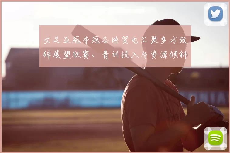 女足亚冠夺冠各地贺电汇聚多方致辞展望联赛、青训投入与资源倾斜