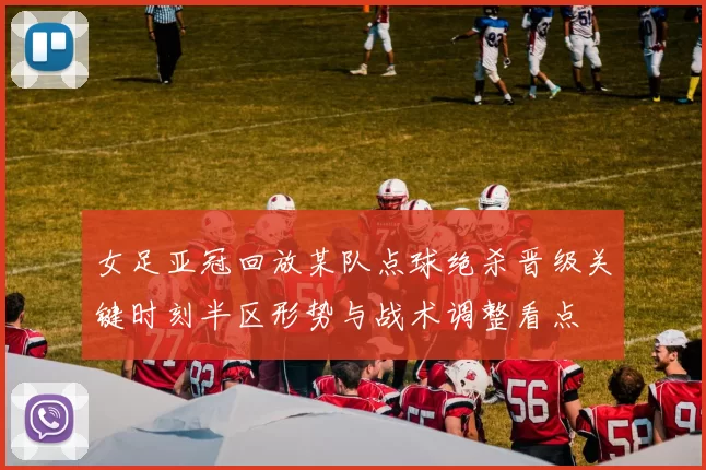 女足亚冠回放某队点球绝杀晋级关键时刻半区形势与战术调整看点