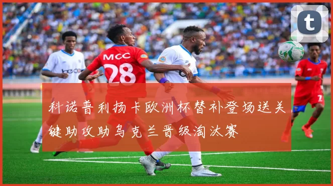 科诺普利扬卡欧洲杯替补登场送关键助攻助乌克兰晋级淘汰赛