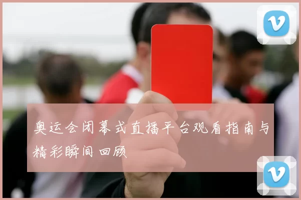 奥运会闭幕式直播平台观看指南与精彩瞬间回顾