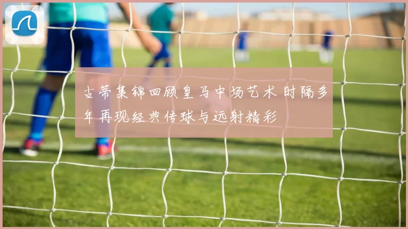 古蒂集锦回顾皇马中场艺术 时隔多年再现经典传球与远射精彩