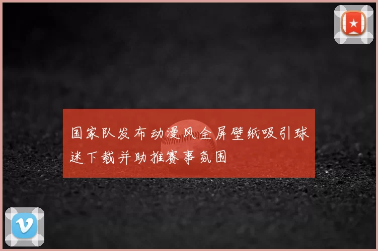 国家队发布动漫风全屏壁纸吸引球迷下载并助推赛事氛围