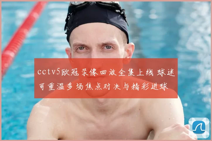 cctv5欧冠录像回放全集上线 球迷可重温多场焦点对决与精彩进球