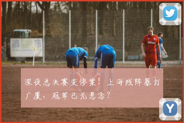 深夜总决赛变惨案！上海残阵暴打广厦，冠军已无悬念？