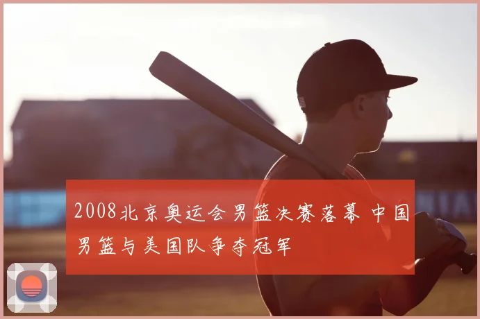 2008北京奥运会男篮决赛落幕 中国男篮与美国队争夺冠军