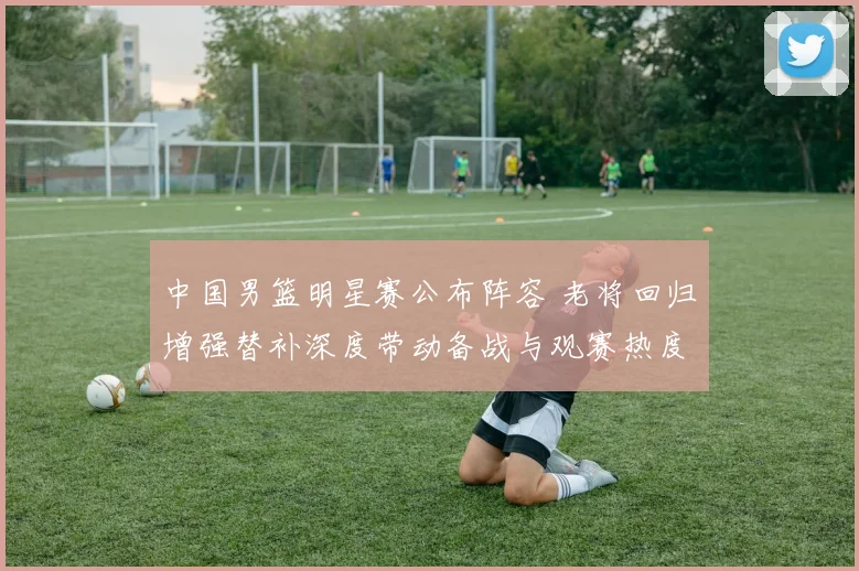 中国男篮明星赛公布阵容 老将回归增强替补深度带动备战与观赛热度