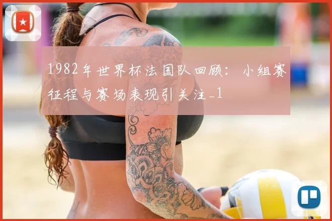 1982年世界杯法国队回顾:小组赛征程与赛场表现引关注_1