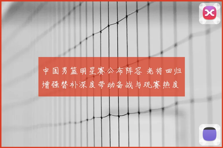 中国男篮明星赛公布阵容 老将回归增强替补深度带动备战与观赛热度
