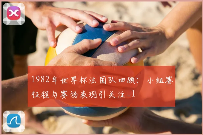 1982年世界杯法国队回顾:小组赛征程与赛场表现引关注_1